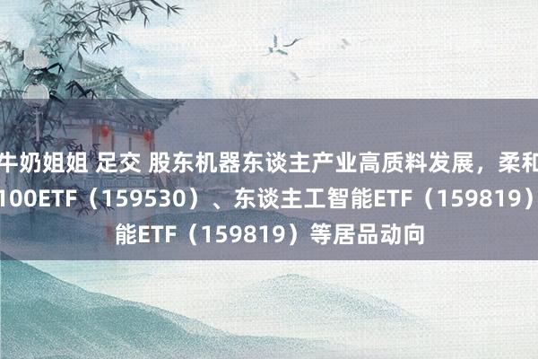 牛奶姐姐 足交 股东机器东谈主产业高质料发展，柔和机器东谈主100ETF（159530）、东谈主工智能ETF（159819）等居品动向