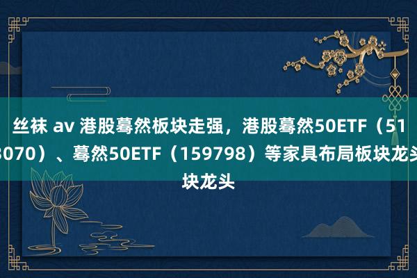 丝袜 av 港股蓦然板块走强，港股蓦然50ETF（513070）、蓦然50ETF（159798）等家具布局板块龙头