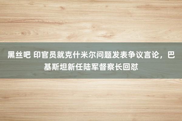 黑丝吧 印官员就克什米尔问题发表争议言论，巴基斯坦新任陆军督察长回怼