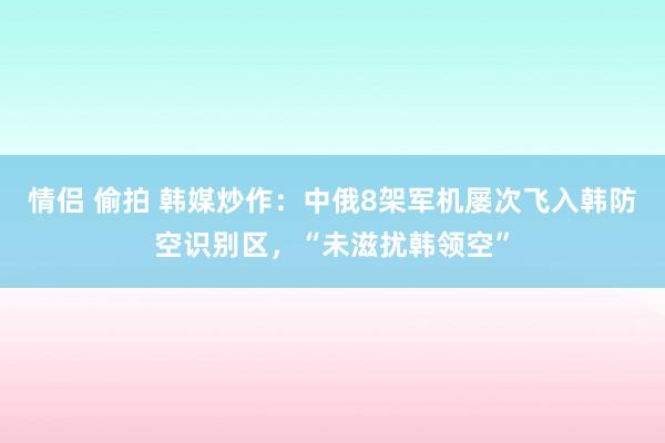 情侣 偷拍 韩媒炒作：中俄8架军机屡次飞入韩防空识别区，“未滋扰韩领空”