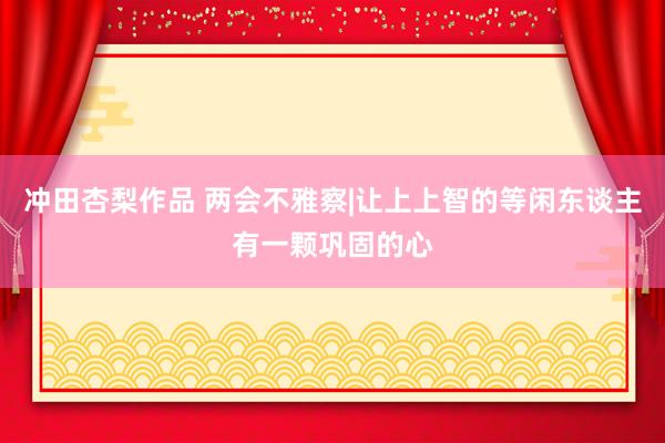 冲田杏梨作品 两会不雅察|让上上智的等闲东谈主有一颗巩固的心