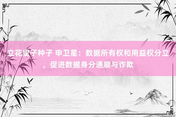 立花里子种子 申卫星：数据所有权和用益权分立，促进数据身分通顺与诈欺