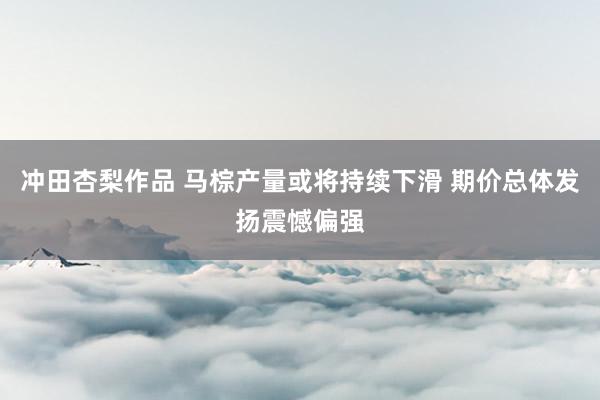 冲田杏梨作品 马棕产量或将持续下滑 期价总体发扬震憾偏强
