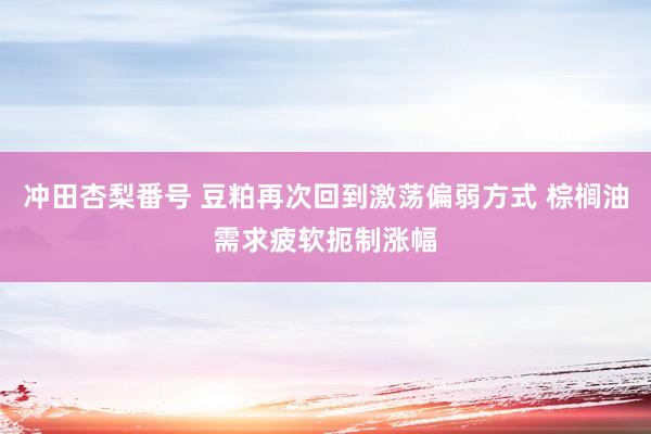 冲田杏梨番号 豆粕再次回到激荡偏弱方式 棕榈油需求疲软扼制涨幅