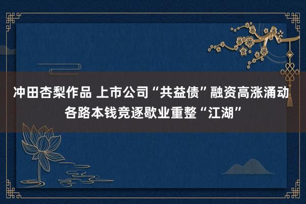 冲田杏梨作品 上市公司“共益债”融资高涨涌动 各路本钱竞逐歇业重整“江湖”