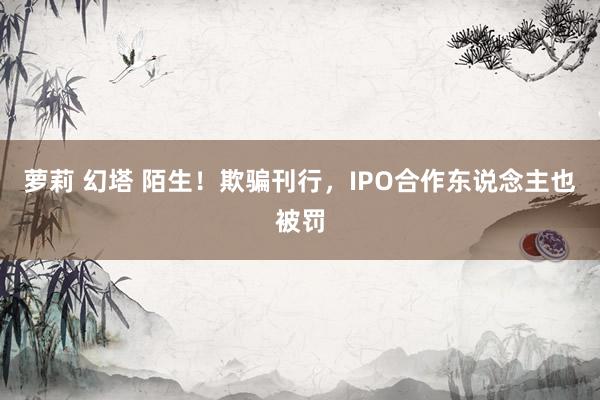 萝莉 幻塔 陌生！欺骗刊行，IPO合作东说念主也被罚