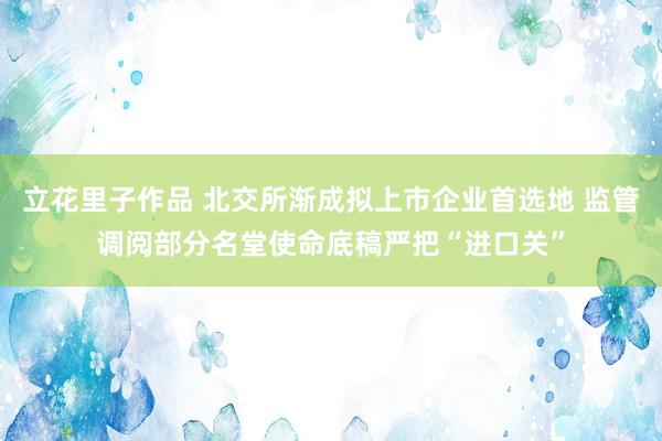 立花里子作品 北交所渐成拟上市企业首选地 监管调阅部分名堂使命底稿严把“进口关”