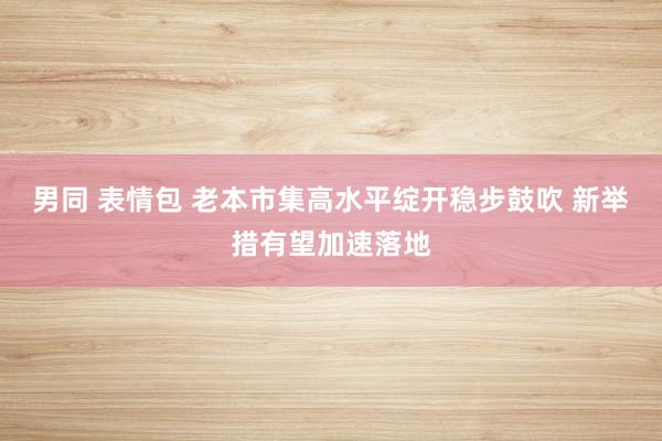 男同 表情包 老本市集高水平绽开稳步鼓吹 新举措有望加速落地
