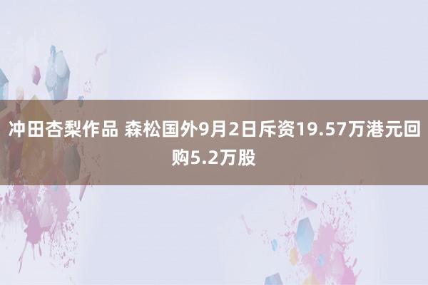 冲田杏梨作品 森松国外9月2日斥资19.57万港元回购5.2万股