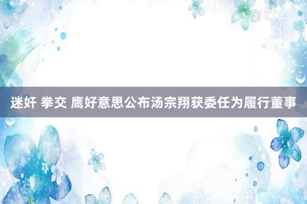 迷奸 拳交 鹰好意思公布汤宗翔获委任为履行董事