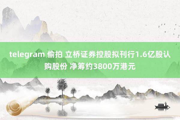 telegram 偷拍 立桥证券控股拟刊行1.6亿股认购股份 净筹约3800万港元