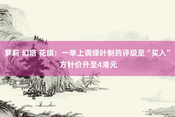 萝莉 幻塔 花旗：一举上调绿叶制药评级至“买入” 方针价升至4港元