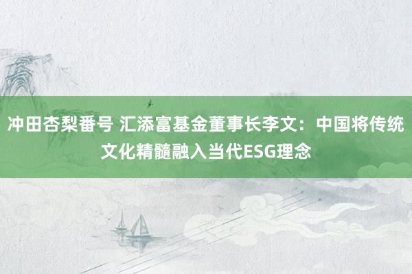 冲田杏梨番号 汇添富基金董事长李文：中国将传统文化精髓融入当代ESG理念