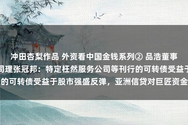 冲田杏梨作品 外资看中国金钱系列② 品浩董事总司理兼亚洲投资组合司理张冠邦：特定枉然服务公司等刊行的可转债受益于股市强盛反弹，亚洲信贷对巨匠资金仍有眩惑力