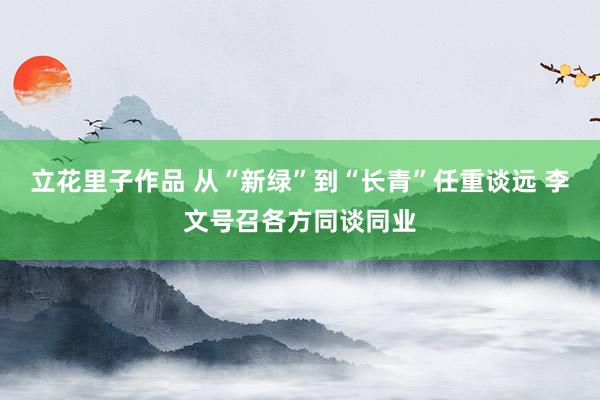 立花里子作品 从“新绿”到“长青”任重谈远 李文号召各方同谈同业