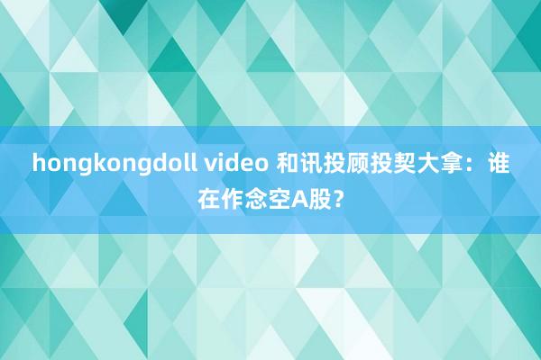 hongkongdoll video 和讯投顾投契大拿：谁在作念空A股？