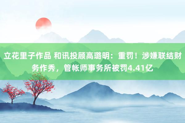 立花里子作品 和讯投顾高璐明：重罚！涉嫌联结财务作秀，管帐师事务所被罚4.41亿