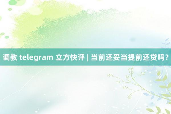 调教 telegram 立方快评 | 当前还妥当提前还贷吗？