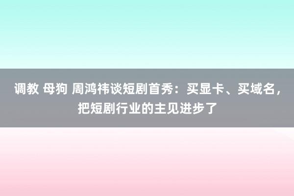 调教 母狗 周鸿祎谈短剧首秀：买显卡、买域名，把短剧行业的主见进步了