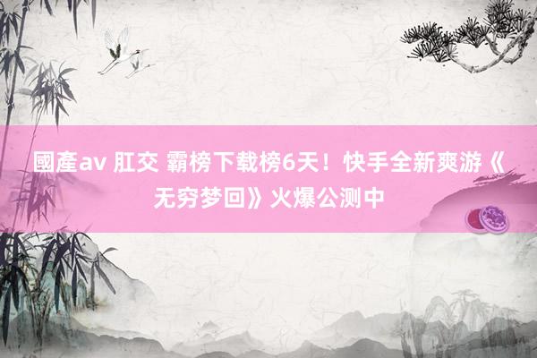 國產av 肛交 霸榜下载榜6天！快手全新爽游《无穷梦回》火爆公测中