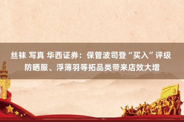 丝袜 写真 华西证券：保管波司登“买入”评级 防晒服、浮薄羽等拓品类带来店效大增