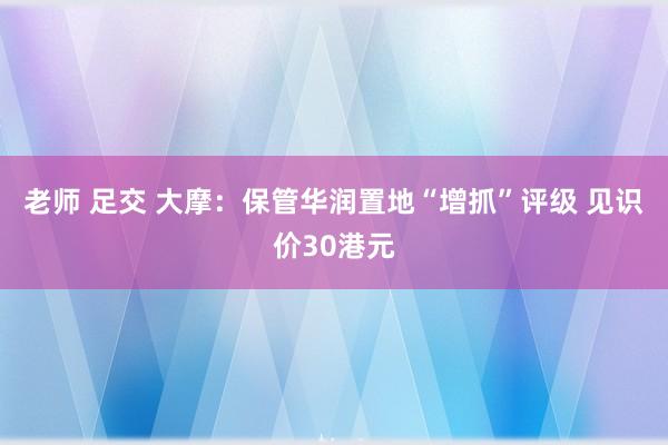 老师 足交 大摩：保管华润置地“增抓”评级 见识价30港元