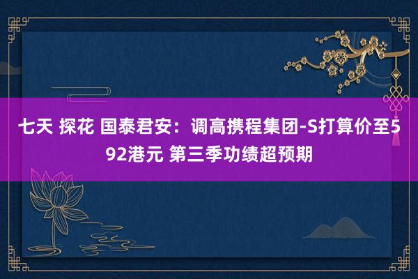 七天 探花 国泰君安：调高携程集团-S打算价至592港元 第三季功绩超预期