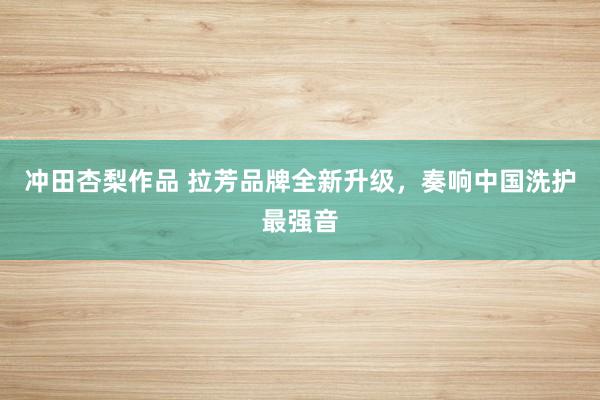 冲田杏梨作品 拉芳品牌全新升级，奏响中国洗护最强音