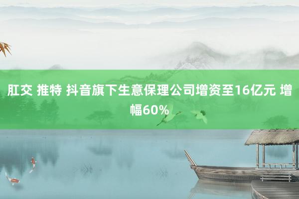 肛交 推特 抖音旗下生意保理公司增资至16亿元 增幅60%