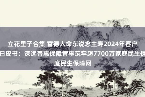 立花里子合集 富德人命东说念主寿2024年客户管事白皮书：深远普惠保障管事筑牢超7700万家庭民生保障网