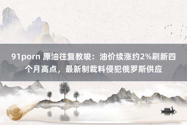 91porn 原油往复教唆：油价续涨约2%刷新四个月高点，最新制裁料侵犯俄罗斯供应