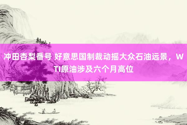 冲田杏梨番号 好意思国制裁动摇大众石油远景，WTI原油涉及六个月高位