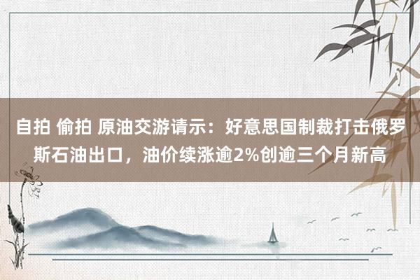 自拍 偷拍 原油交游请示：好意思国制裁打击俄罗斯石油出口，油价续涨逾2%创逾三个月新高