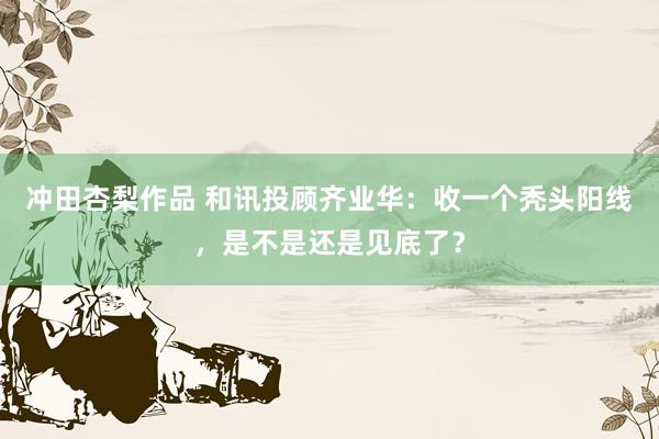 冲田杏梨作品 和讯投顾齐业华：收一个秃头阳线，是不是还是见底了？