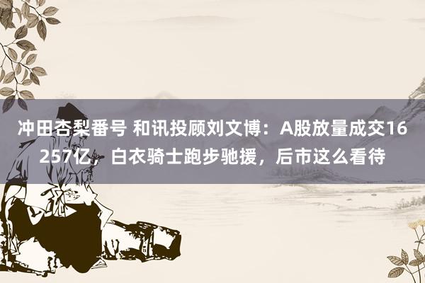 冲田杏梨番号 和讯投顾刘文博：A股放量成交16257亿，白衣骑士跑步驰援，后市这么看待
